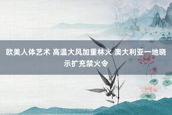 欧美人体艺术 高温大风加重林火 澳大利亚一地晓示扩充禁火令