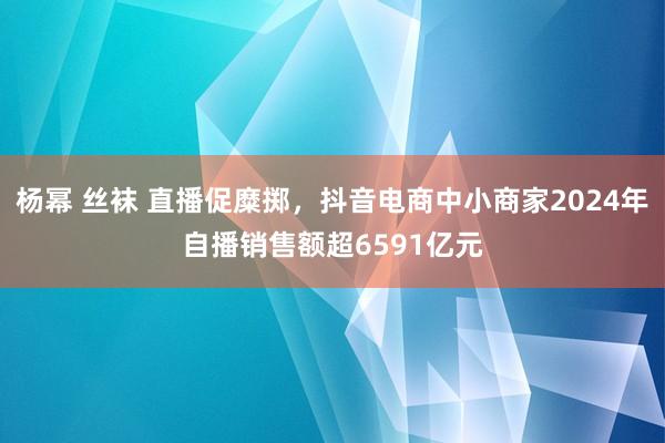 杨幂 丝袜 直播促糜掷，抖音电商中小商家2024年自播销售额超6591亿元
