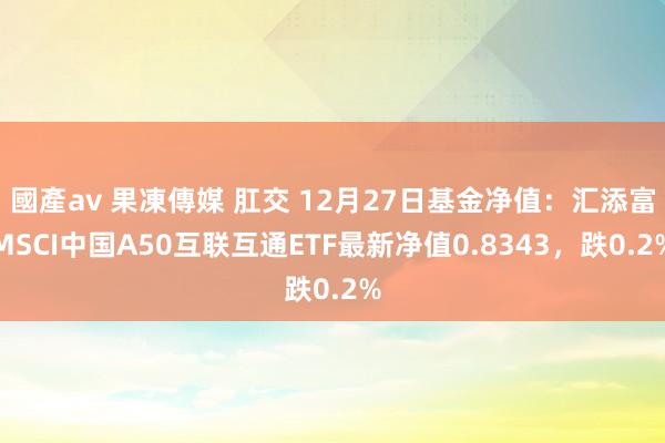 國產av 果凍傳媒 肛交 12月27日基金净值：汇添富MSCI中国A50互联互通ETF最新净值0.8343，跌0.2%
