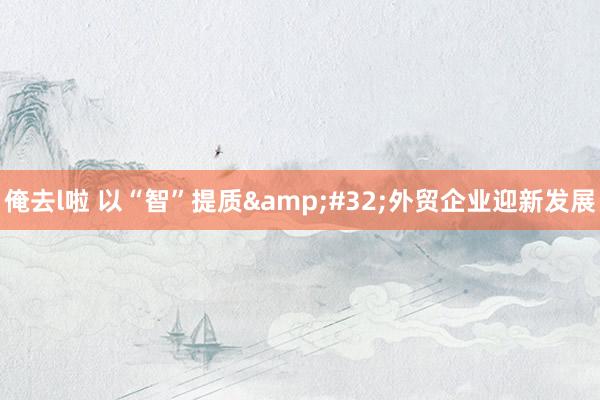 俺去l啦 以“智”提质&#32;外贸企业迎新发展