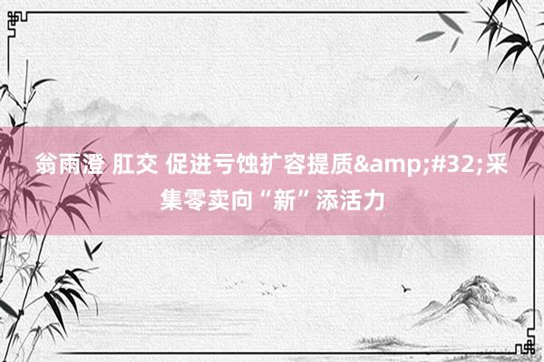 翁雨澄 肛交 促进亏蚀扩容提质&#32;采集零卖向“新”添活力