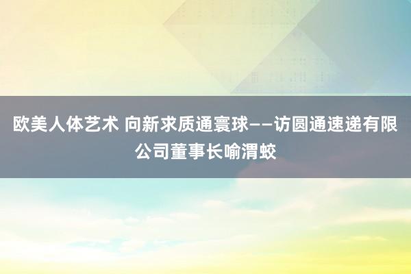 欧美人体艺术 向新求质通寰球——访圆通速递有限公司董事长喻渭蛟