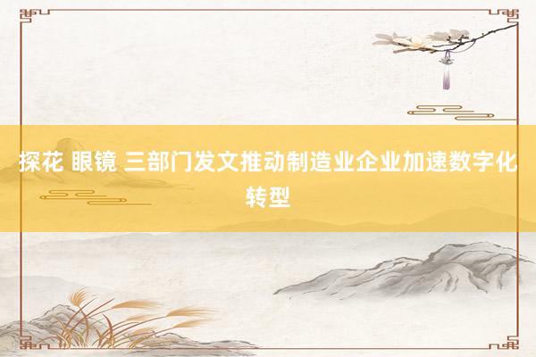 探花 眼镜 三部门发文推动制造业企业加速数字化转型