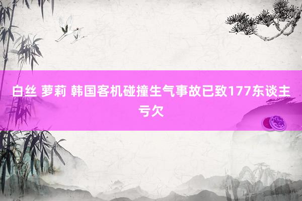 白丝 萝莉 韩国客机碰撞生气事故已致177东谈主亏欠
