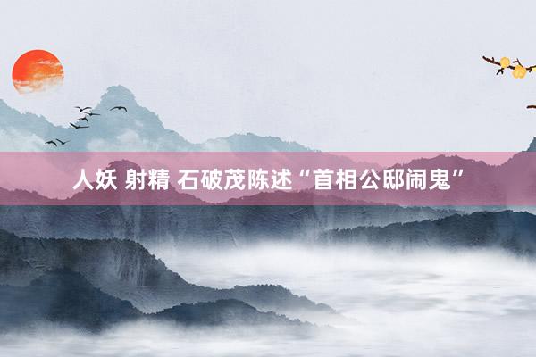 人妖 射精 石破茂陈述“首相公邸闹鬼”