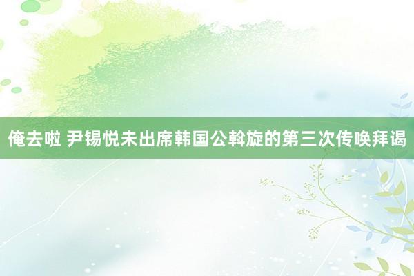 俺去啦 尹锡悦未出席韩国公斡旋的第三次传唤拜谒