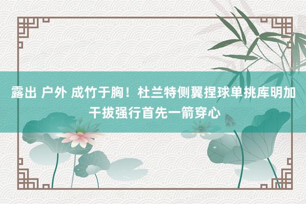 露出 户外 成竹于胸！杜兰特侧翼捏球单挑库明加 干拔强行首先一箭穿心