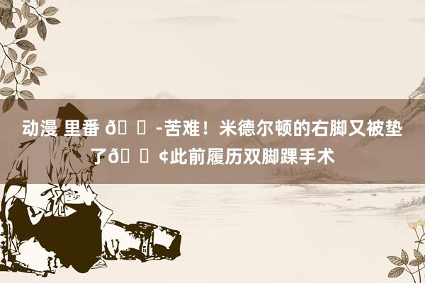动漫 里番 😭苦难！米德尔顿的右脚又被垫了😢此前履历双脚踝手术