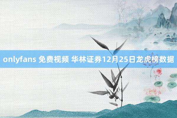 onlyfans 免费视频 华林证券12月25日龙虎榜数据
