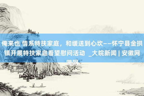 俺来也 情系特扶家庭，和缓送到心坎——怀宁县金拱镇开展特扶家庭看望慰问活动  _大皖新闻 | 安徽网