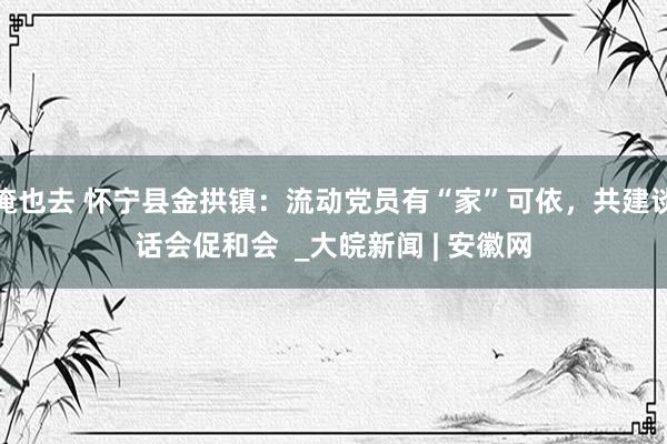 俺也去 怀宁县金拱镇：流动党员有“家”可依，共建谈话会促和会  _大皖新闻 | 安徽网