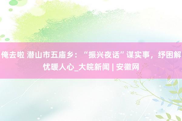俺去啦 潜山市五庙乡：“振兴夜话”谋实事，纾困解忧暖人心_大皖新闻 | 安徽网