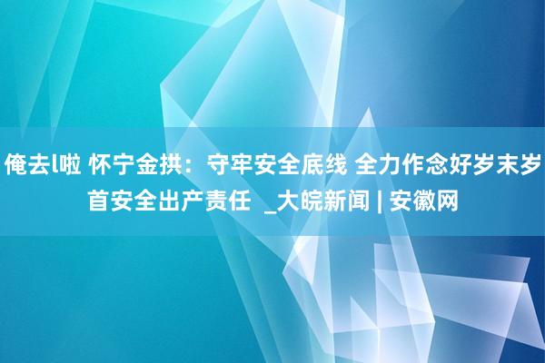 俺去l啦 怀宁金拱：守牢安全底线 全力作念好岁末岁首安全出产责任  _大皖新闻 | 安徽网