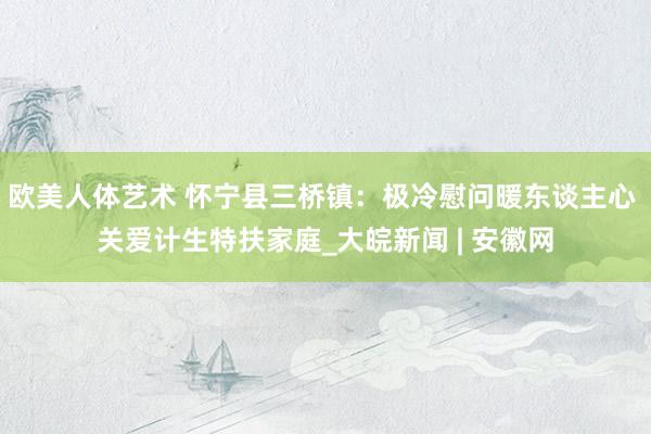 欧美人体艺术 怀宁县三桥镇：极冷慰问暖东谈主心 关爱计生特扶家庭_大皖新闻 | 安徽网