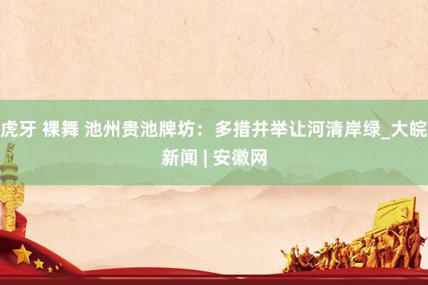 虎牙 裸舞 池州贵池牌坊：多措并举让河清岸绿_大皖新闻 | 安徽网