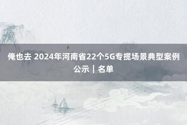 俺也去 2024年河南省22个5G专揽场景典型案例公示｜名单