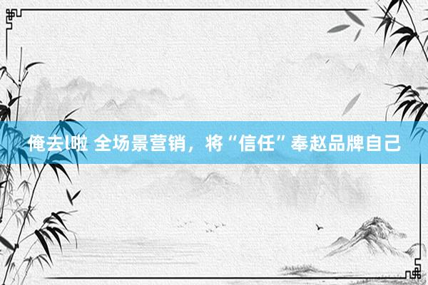 俺去l啦 全场景营销，将“信任”奉赵品牌自己