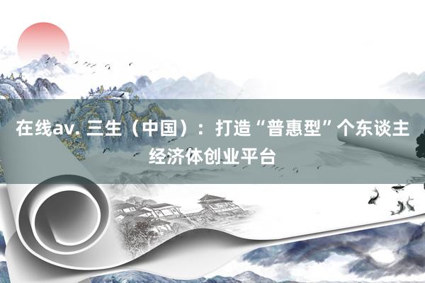 在线av. 三生（中国）：打造“普惠型”个东谈主经济体创业平台