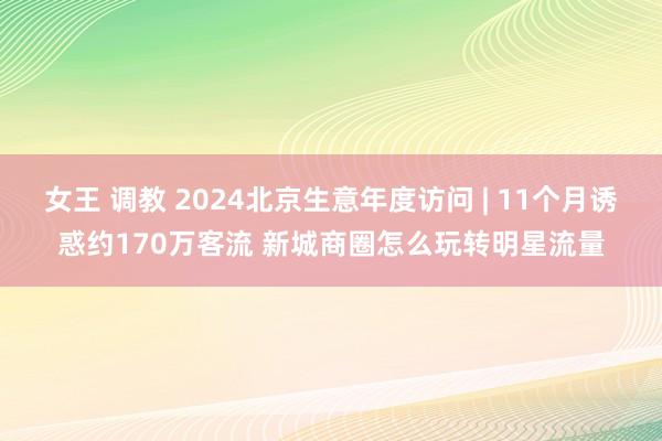女王 调教 2024北京生意年度访问 | 11个月诱惑约170万客流 新城商圈怎么玩转明星流量