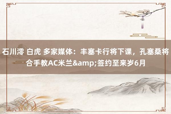 石川澪 白虎 多家媒体：丰塞卡行将下课，孔塞桑将合手教AC米兰&签约至来岁6月
