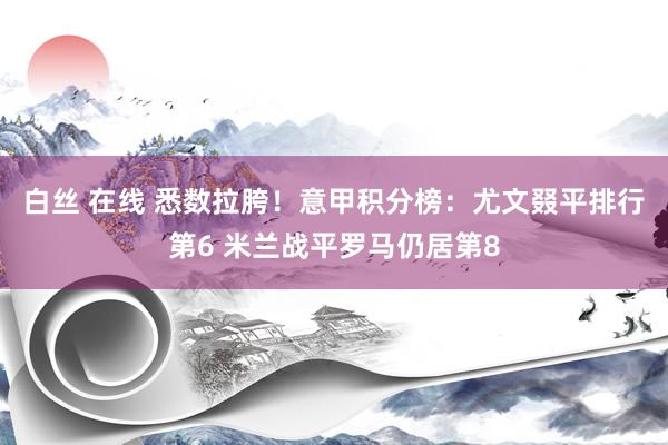 白丝 在线 悉数拉胯！意甲积分榜：尤文叕平排行第6 米兰战平罗马仍居第8