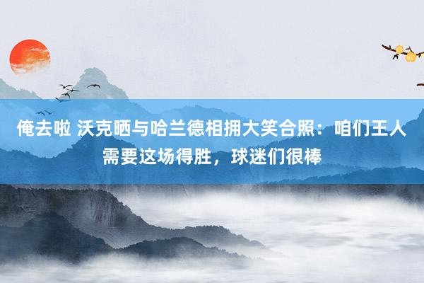 俺去啦 沃克晒与哈兰德相拥大笑合照：咱们王人需要这场得胜，球迷们很棒