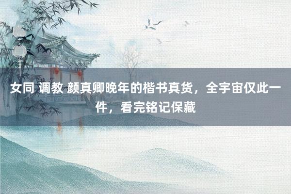女同 调教 颜真卿晚年的楷书真货，全宇宙仅此一件，看完铭记保藏