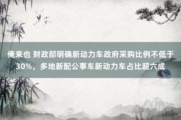 俺来也 财政部明确新动力车政府采购比例不低于30%，多地新配公事车新动力车占比超六成