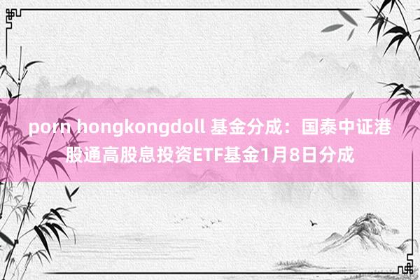 porn hongkongdoll 基金分成：国泰中证港股通高股息投资ETF基金1月8日分成