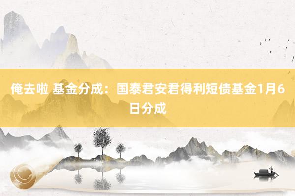 俺去啦 基金分成：国泰君安君得利短债基金1月6日分成