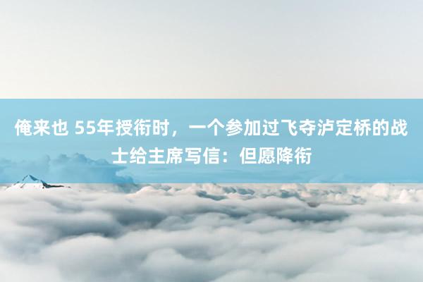 俺来也 55年授衔时，一个参加过飞夺泸定桥的战士给主席写信：但愿降衔