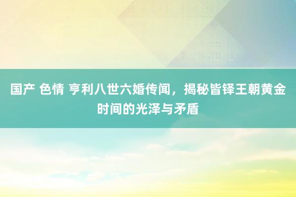 国产 色情 亨利八世六婚传闻，揭秘皆铎王朝黄金时间的光泽与矛盾