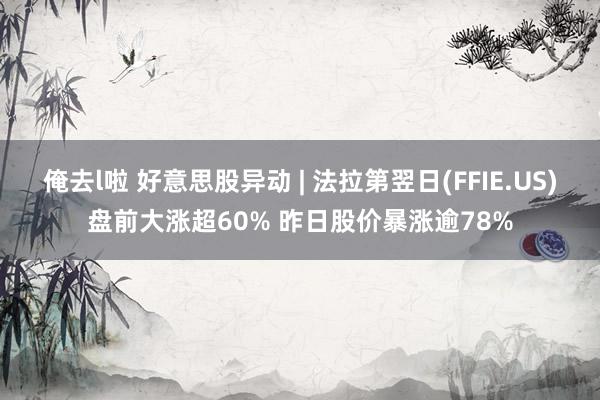俺去l啦 好意思股异动 | 法拉第翌日(FFIE.US)盘前大涨超60% 昨日股价暴涨逾78%