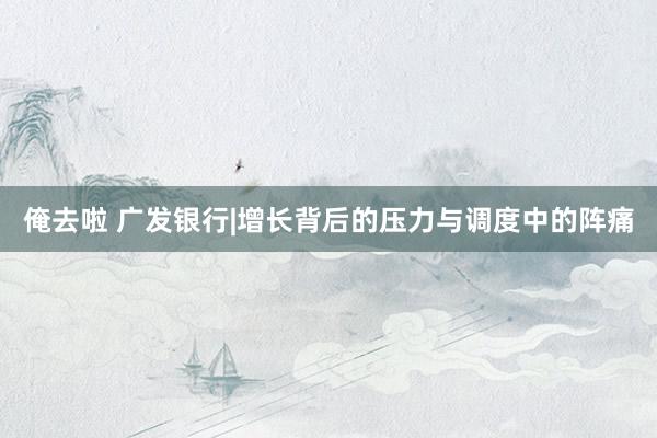 俺去啦 广发银行|增长背后的压力与调度中的阵痛