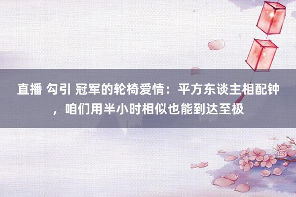 直播 勾引 冠军的轮椅爱情：平方东谈主相配钟，咱们用半小时相似也能到达至极