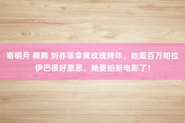 寄明月 裸舞 刘亦菲拿黄玫瑰跨年，她戴百万帕拉伊巴很好意思，她要拍新电影了！