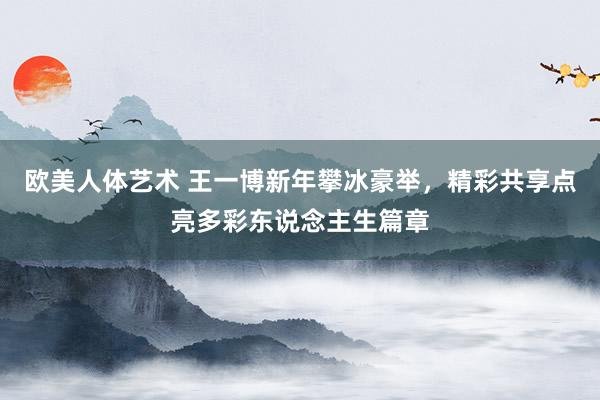 欧美人体艺术 王一博新年攀冰豪举，精彩共享点亮多彩东说念主生篇章