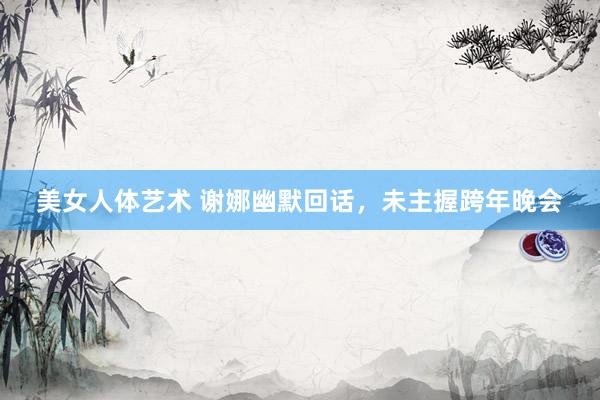美女人体艺术 谢娜幽默回话，未主握跨年晚会