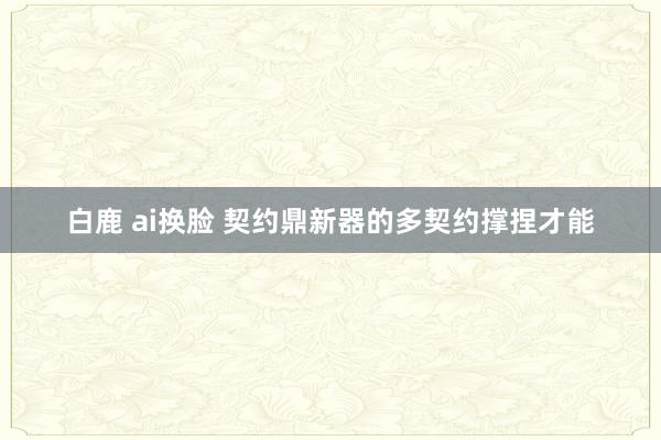 白鹿 ai换脸 契约鼎新器的多契约撑捏才能