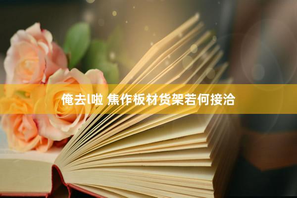 俺去l啦 焦作板材货架若何接洽