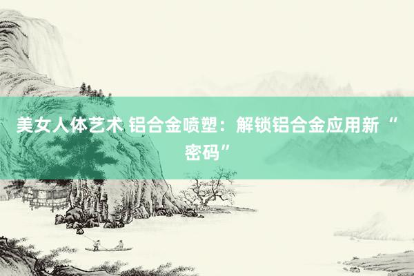 美女人体艺术 铝合金喷塑：解锁铝合金应用新 “密码”