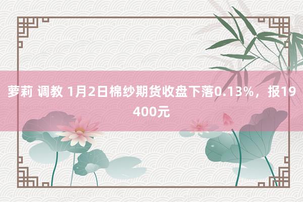 萝莉 调教 1月2日棉纱期货收盘下落0.13%，报19400元