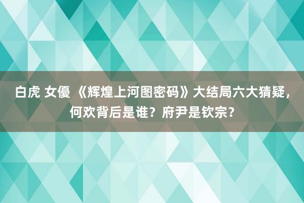 白虎 女優 《辉煌上河图密码》大结局六大猜疑，何欢背后是谁？府尹是钦宗？