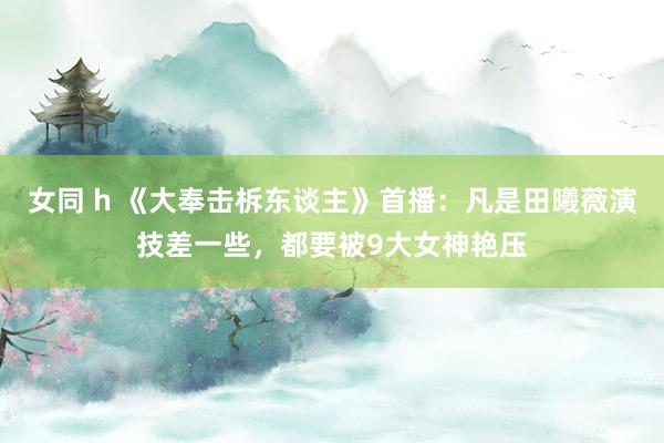 女同 h 《大奉击柝东谈主》首播：凡是田曦薇演技差一些，都要被9大女神艳压