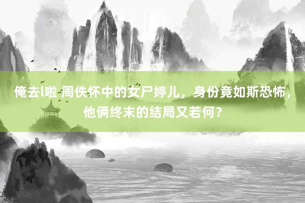 俺去l啦 周佚怀中的女尸婷儿，身份竟如斯恐怖，他俩终末的结局又若何？