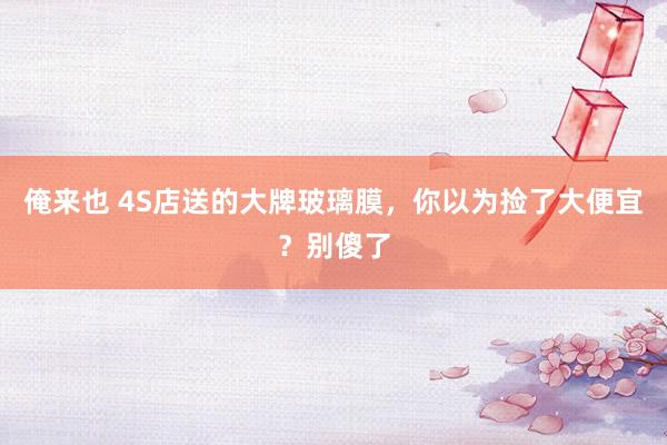 俺来也 4S店送的大牌玻璃膜，你以为捡了大便宜？别傻了