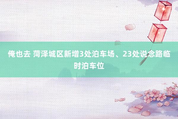 俺也去 菏泽城区新增3处泊车场、23处说念路临时泊车位