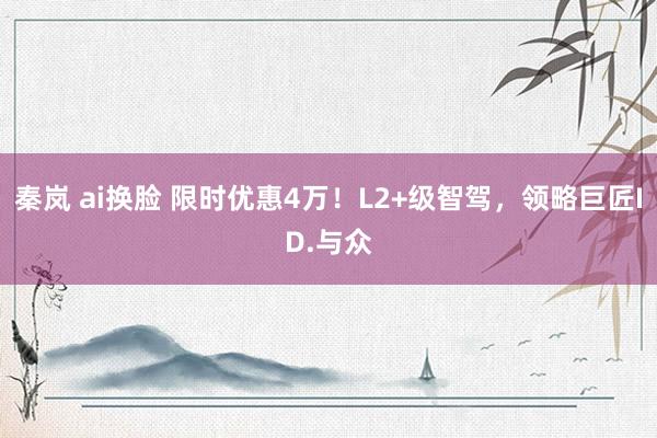 秦岚 ai换脸 限时优惠4万！L2+级智驾，领略巨匠ID.与众