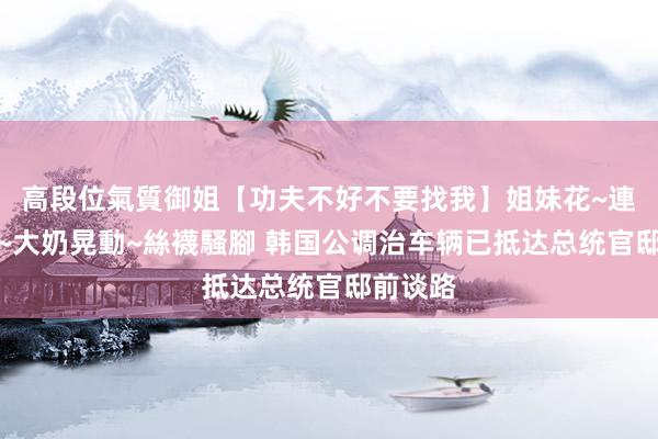 高段位氣質御姐【功夫不好不要找我】姐妹花~連體絲襪~大奶晃動~絲襪騷腳 韩国公调治车辆已抵达总统官邸前谈路