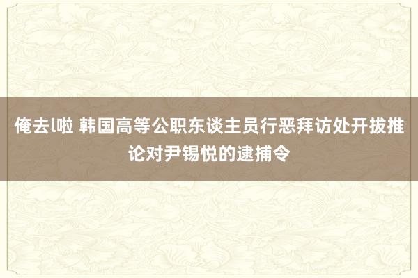俺去l啦 韩国高等公职东谈主员行恶拜访处开拔推论对尹锡悦的逮捕令